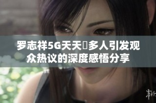 罗志祥5G天天奭多人引发观众热议的深度感悟分享