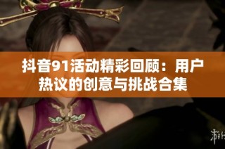 抖音91活动精彩回顾：用户热议的创意与挑战合集