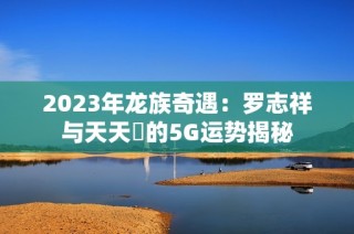 2023年龙族奇遇：罗志祥与天天奭的5G运势揭秘