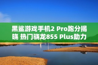 黑鲨游戏手机2 Pro跑分揭晓 热门骁龙855 Plus助力超越四十万分
