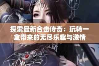 探索最新合击传奇：玩转一盒带来的无尽乐趣与激情