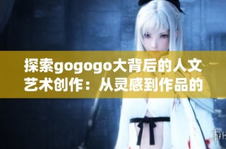 探索gogogo大背后的人文艺术创作：从灵感到作品的深度剖析与反思