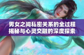 男女之间私密关系的全过程揭秘与心灵交融的深度探索