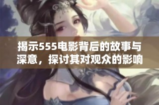 揭示555电影背后的故事与深意，探讨其对观众的影响与启示
