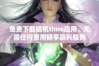 免费下载搞机time应用，无需任何费用畅享嘉兴服务