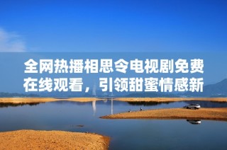 全网热播相思令电视剧免费在线观看，引领甜蜜情感新潮流