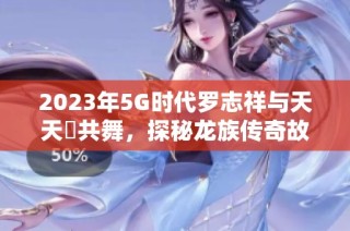 2023年5G时代罗志祥与天天奭共舞，探秘龙族传奇故事