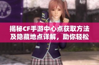 揭秘CF手游中心点获取方法及隐藏地点详解，助你轻松上手游戏技巧