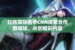 红桃国际携手CNN探索合作新领域，共创精彩内容