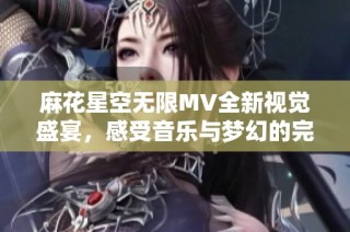 麻花星空无限MV全新视觉盛宴，感受音乐与梦幻的完美结合