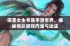 探索女生专属手游世界，揭秘精彩游戏内涵与玩法