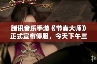 腾讯音乐手游《节奏大师》正式宣布停服，今天下午三点将结束运营服务