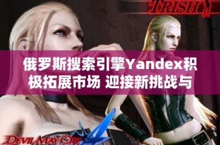 俄罗斯搜索引擎Yandex积极拓展市场 迎接新挑战与机遇