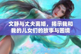 文静与丈夫离婚，揭示我和我的儿女们的故事与困境