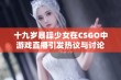 十九岁暴躁少女在CSGO中游戏直播引发热议与讨论