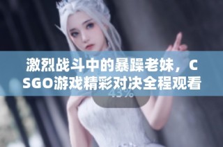 激烈战斗中的暴躁老妹，CSGO游戏精彩对决全程观看