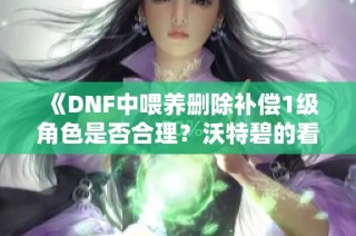 《DNF中喂养删除补偿1级角色是否合理？沃特碧的看法》