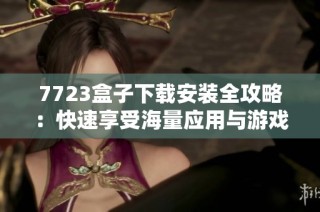 7723盒子下载安装全攻略：快速享受海量应用与游戏资源