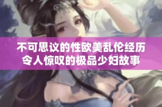 不可思议的性欧美乱伦经历令人惊叹的极品少妇故事