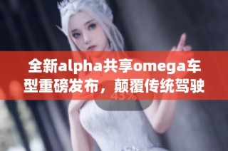 全新alpha共享omega车型重磅发布，颠覆传统驾驶体验