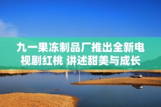 九一果冻制品厂推出全新电视剧红桃 讲述甜美与成长的故事