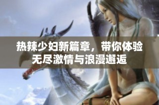 热辣少妇新篇章，带你体验无尽激情与浪漫邂逅