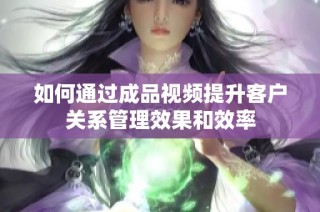 如何通过成品视频提升客户关系管理效果和效率