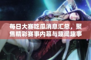 每日大赛吃瓜消息汇总，聚焦精彩赛事内幕与趣闻趣事分享