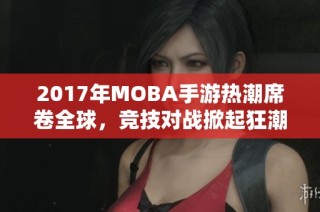 2017年MOBA手游热潮席卷全球，竞技对战掀起狂潮