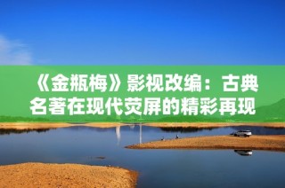《金瓶梅》影视改编：古典名著在现代荧屏的精彩再现