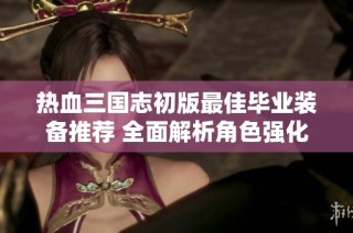 热血三国志初版最佳毕业装备推荐 全面解析角色强化与战斗策略