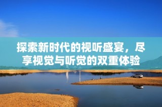 探索新时代的视听盛宴，尽享视觉与听觉的双重体验