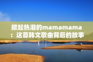 掀起热潮的mamamama：这首韩文歌曲背后的故事与魅力