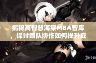 揭秘高智慧海棠MBA智库，探讨团队协作如何提升成功率