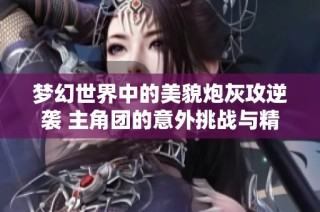 梦幻世界中的美貌炮灰攻逆袭 主角团的意外挑战与精彩反转故事