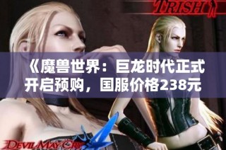 《魔兽世界：巨龙时代正式开启预购，国服价格238元起》