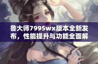 鲁大师7995wx版本全新发布，性能提升与功能全面解析