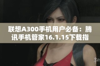 联想A300手机用户必备：腾讯手机管家16.1.15下载指南