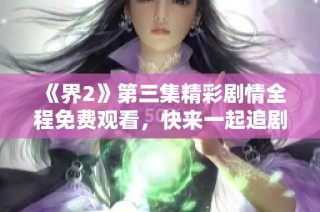 《界2》第三集精彩剧情全程免费观看，快来一起追剧吧！