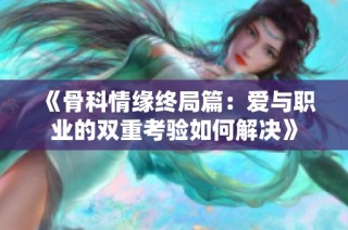 《骨科情缘终局篇：爱与职业的双重考验如何解决》