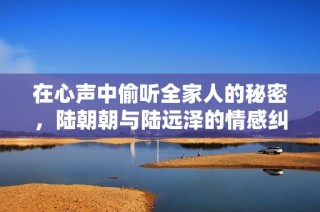 在心声中偷听全家人的秘密，陆朝朝与陆远泽的情感纠葛传奇