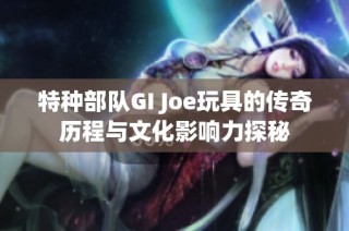 特种部队GI Joe玩具的传奇历程与文化影响力探秘