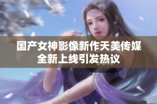 国产女神影像新作天美传媒全新上线引发热议