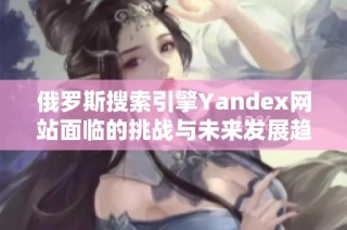 俄罗斯搜索引擎Yandex网站面临的挑战与未来发展趋势