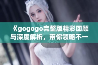 《gogogo完整版精彩回顾与深度解析，带你领略不一样的视觉盛宴》