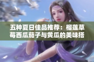 五种夏日佳品推荐：榴莲草莓西瓜茄子与黄瓜的美味搭配