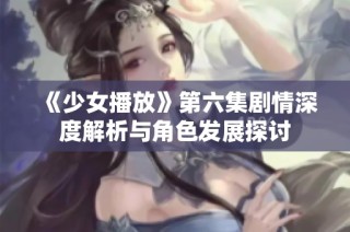 《少女播放》第六集剧情深度解析与角色发展探讨