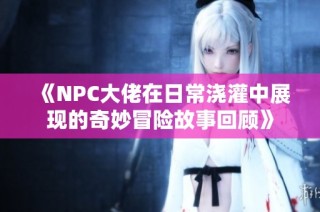 《NPC大佬在日常浇灌中展现的奇妙冒险故事回顾》