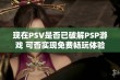 现在PSV是否已破解PSP游戏 可否实现免费畅玩体验