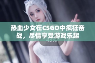 热血少女在CSGO中疯狂奋战，尽情享受游戏乐趣